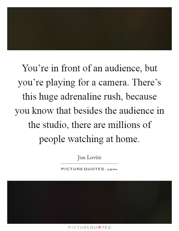 You're in front of an audience, but you're playing for a camera. There's this huge adrenaline rush, because you know that besides the audience in the studio, there are millions of people watching at home. Picture Quote #1