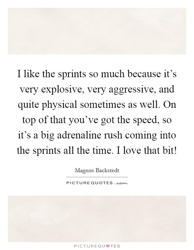 I like the sprints so much because it's very explosive, very aggressive, and quite physical sometimes as well. On top of that you've got the speed, so it's a big adrenaline rush coming into the sprints all the time. I love that bit! Picture Quote #1