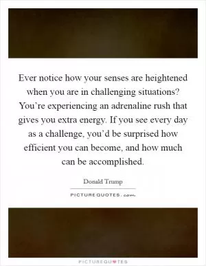 Ever notice how your senses are heightened when you are in challenging situations? You’re experiencing an adrenaline rush that gives you extra energy. If you see every day as a challenge, you’d be surprised how efficient you can become, and how much can be accomplished Picture Quote #1