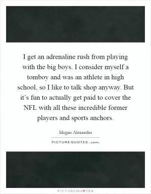 I get an adrenaline rush from playing with the big boys. I consider myself a tomboy and was an athlete in high school, so I like to talk shop anyway. But it’s fun to actually get paid to cover the NFL with all these incredible former players and sports anchors Picture Quote #1