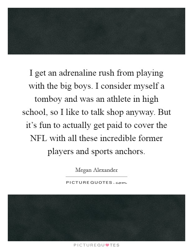 I get an adrenaline rush from playing with the big boys. I consider myself a tomboy and was an athlete in high school, so I like to talk shop anyway. But it's fun to actually get paid to cover the NFL with all these incredible former players and sports anchors. Picture Quote #1