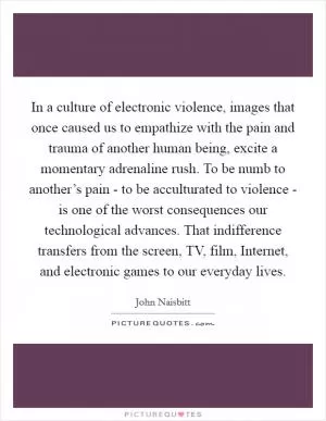 In a culture of electronic violence, images that once caused us to empathize with the pain and trauma of another human being, excite a momentary adrenaline rush. To be numb to another’s pain - to be acculturated to violence - is one of the worst consequences our technological advances. That indifference transfers from the screen, TV, film, Internet, and electronic games to our everyday lives Picture Quote #1