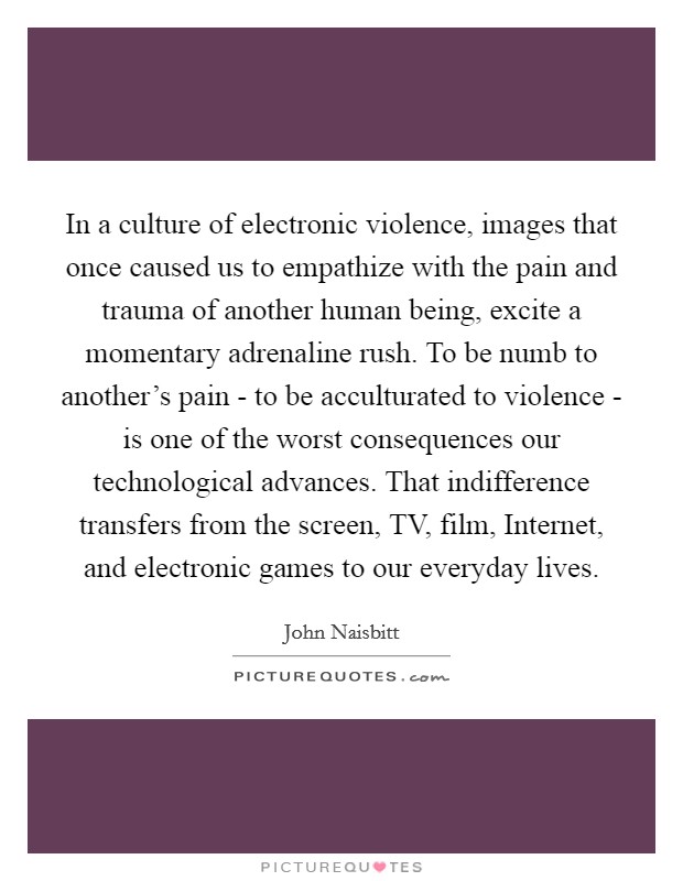 In a culture of electronic violence, images that once caused us to empathize with the pain and trauma of another human being, excite a momentary adrenaline rush. To be numb to another's pain - to be acculturated to violence - is one of the worst consequences our technological advances. That indifference transfers from the screen, TV, film, Internet, and electronic games to our everyday lives. Picture Quote #1