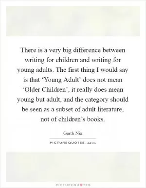 There is a very big difference between writing for children and writing for young adults. The first thing I would say is that ‘Young Adult’ does not mean ‘Older Children’, it really does mean young but adult, and the category should be seen as a subset of adult literature, not of children’s books Picture Quote #1