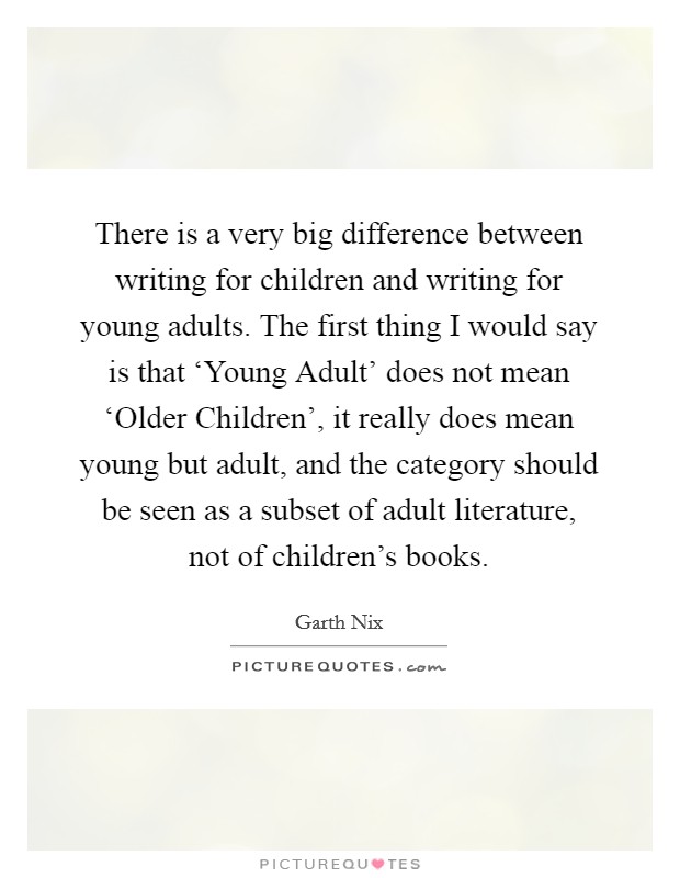 There is a very big difference between writing for children and writing for young adults. The first thing I would say is that ‘Young Adult' does not mean ‘Older Children', it really does mean young but adult, and the category should be seen as a subset of adult literature, not of children's books. Picture Quote #1
