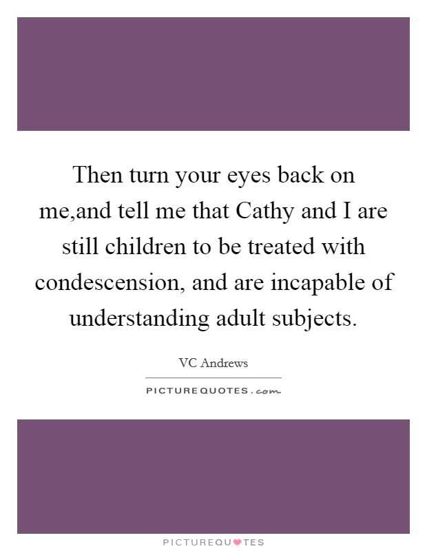 Then turn your eyes back on me,and tell me that Cathy and I are still children to be treated with condescension, and are incapable of understanding adult subjects. Picture Quote #1