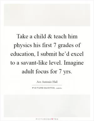 Take a child and teach him physics his first 7 grades of education, I submit he’d excel to a savant-like level. Imagine adult focus for 7 yrs Picture Quote #1