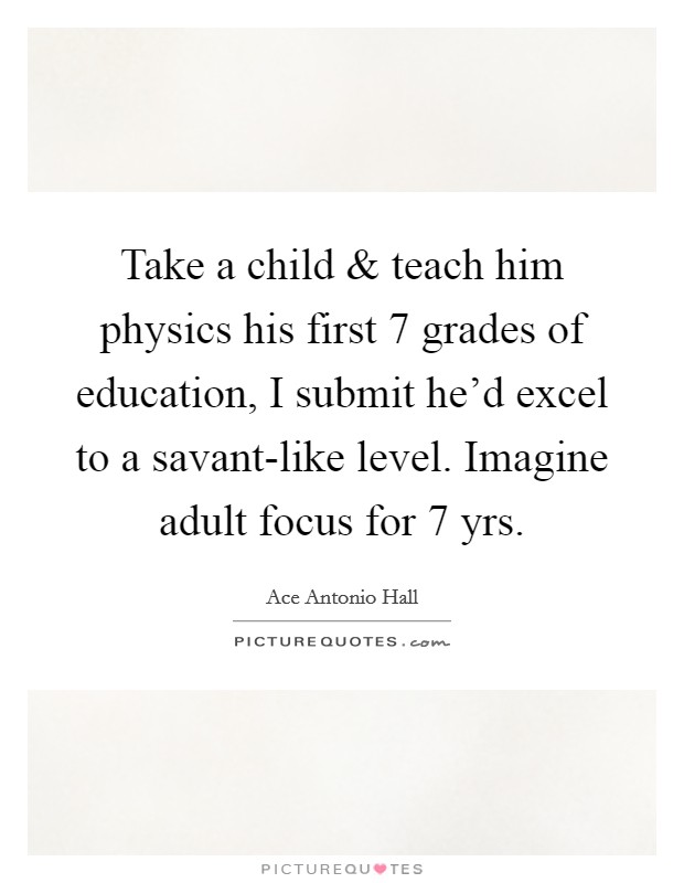 Take a child and teach him physics his first 7 grades of education, I submit he'd excel to a savant-like level. Imagine adult focus for 7 yrs. Picture Quote #1