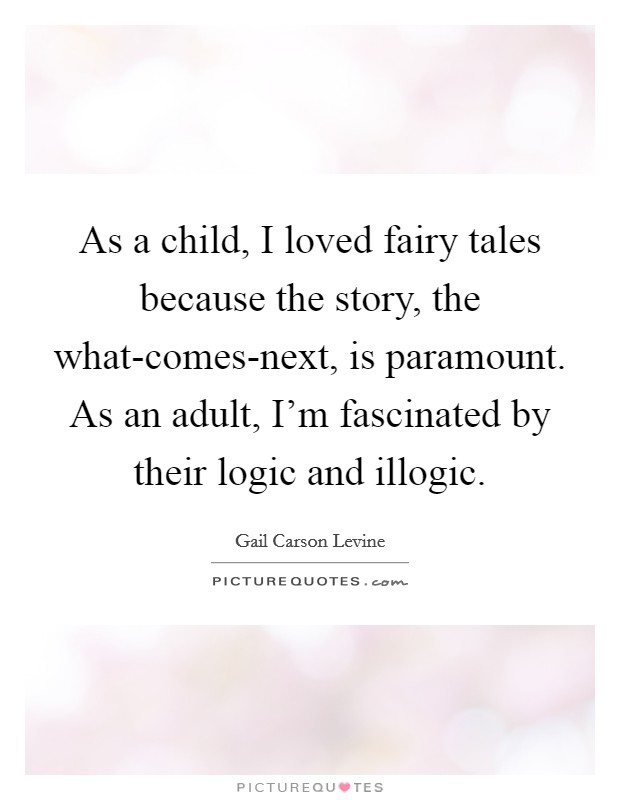 As a child, I loved fairy tales because the story, the what-comes-next, is paramount. As an adult, I'm fascinated by their logic and illogic. Picture Quote #1