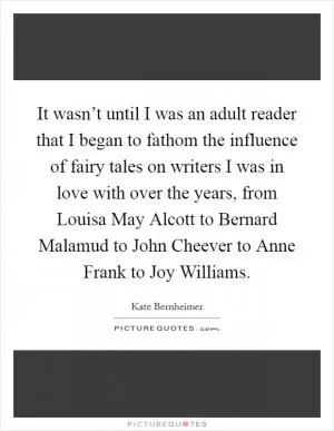 It wasn’t until I was an adult reader that I began to fathom the influence of fairy tales on writers I was in love with over the years, from Louisa May Alcott to Bernard Malamud to John Cheever to Anne Frank to Joy Williams Picture Quote #1