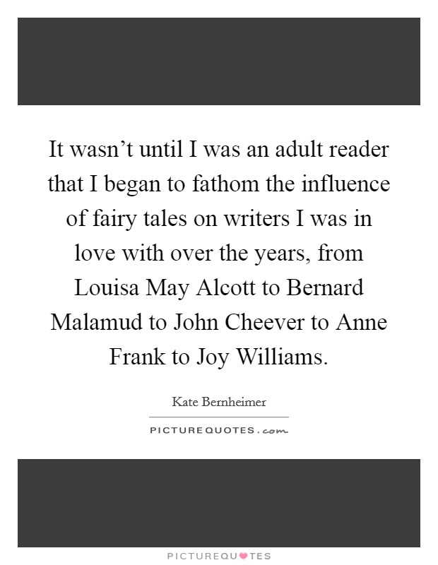 It wasn't until I was an adult reader that I began to fathom the influence of fairy tales on writers I was in love with over the years, from Louisa May Alcott to Bernard Malamud to John Cheever to Anne Frank to Joy Williams. Picture Quote #1