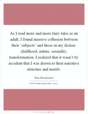 As I read more and more fairy tales as an adult, I found massive collusion between their ‘subjects’ and those in my fiction: childhood, nature, sexuality, transformation. I realized that it wasn’t by accident that I was drawn to their narrative structure and motifs Picture Quote #1