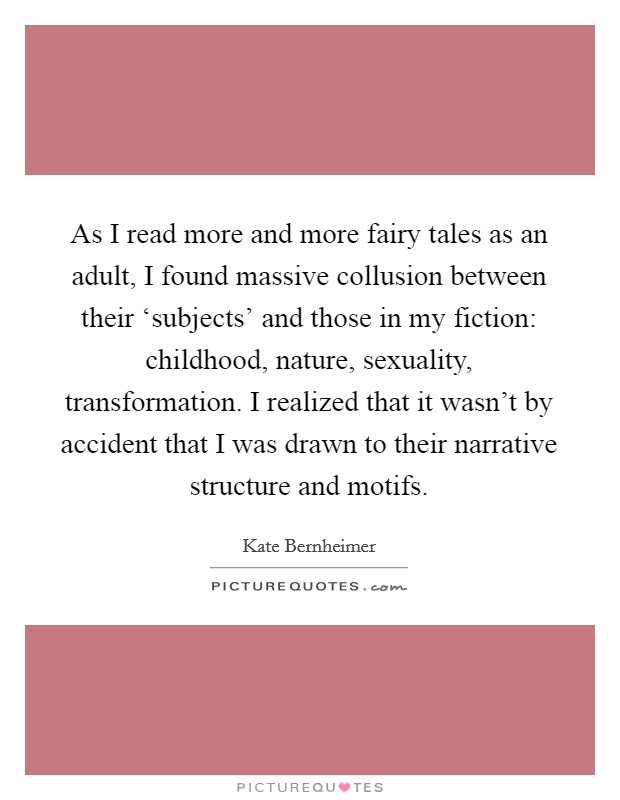 As I read more and more fairy tales as an adult, I found massive collusion between their ‘subjects' and those in my fiction: childhood, nature, sexuality, transformation. I realized that it wasn't by accident that I was drawn to their narrative structure and motifs. Picture Quote #1