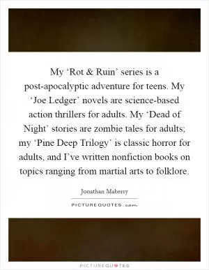 My ‘Rot and Ruin’ series is a post-apocalyptic adventure for teens. My ‘Joe Ledger’ novels are science-based action thrillers for adults. My ‘Dead of Night’ stories are zombie tales for adults; my ‘Pine Deep Trilogy’ is classic horror for adults, and I’ve written nonfiction books on topics ranging from martial arts to folklore Picture Quote #1