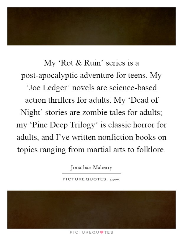 My ‘Rot and Ruin' series is a post-apocalyptic adventure for teens. My ‘Joe Ledger' novels are science-based action thrillers for adults. My ‘Dead of Night' stories are zombie tales for adults; my ‘Pine Deep Trilogy' is classic horror for adults, and I've written nonfiction books on topics ranging from martial arts to folklore. Picture Quote #1