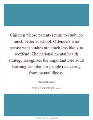 Children whose parents return to study do much better at school. Offenders who persist with studies are much less likely to reoffend. The national mental health strategy recognises the important role adult learning can play for people recovering from mental illness Picture Quote #1