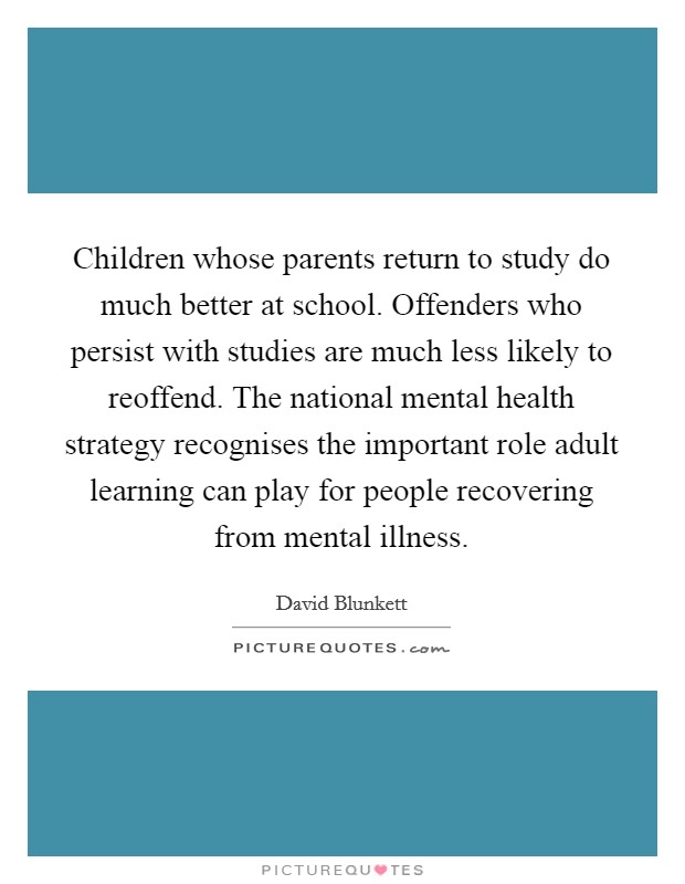 Children whose parents return to study do much better at school. Offenders who persist with studies are much less likely to reoffend. The national mental health strategy recognises the important role adult learning can play for people recovering from mental illness. Picture Quote #1