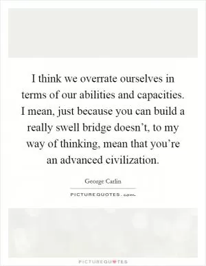 I think we overrate ourselves in terms of our abilities and capacities. I mean, just because you can build a really swell bridge doesn’t, to my way of thinking, mean that you’re an advanced civilization Picture Quote #1