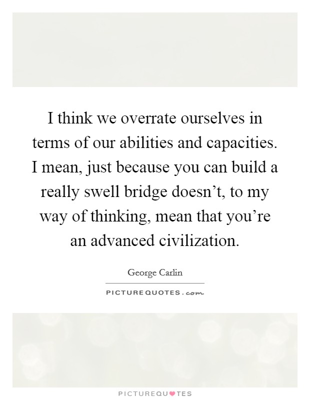 I think we overrate ourselves in terms of our abilities and capacities. I mean, just because you can build a really swell bridge doesn't, to my way of thinking, mean that you're an advanced civilization. Picture Quote #1