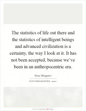 The statistics of life out there and the statistics of intelligent beings and advanced civilization is a certainty, the way I look at it. It has not been accepted, because we’ve been in an anthropocentric era Picture Quote #1