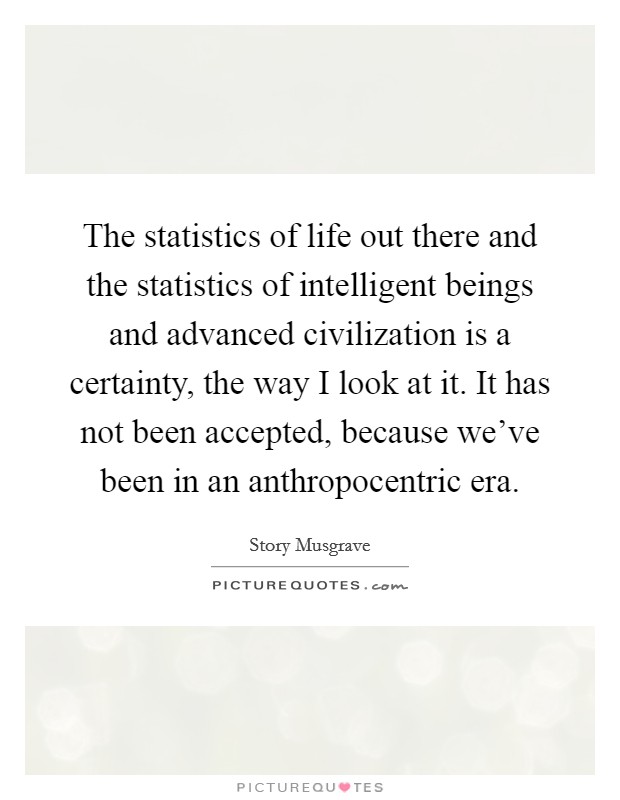 The statistics of life out there and the statistics of intelligent beings and advanced civilization is a certainty, the way I look at it. It has not been accepted, because we've been in an anthropocentric era. Picture Quote #1
