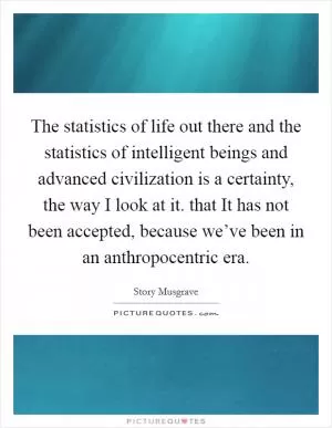 The statistics of life out there and the statistics of intelligent beings and advanced civilization is a certainty, the way I look at it. that It has not been accepted, because we’ve been in an anthropocentric era Picture Quote #1