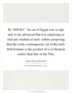 By 3000 B.C. the art of Egypt was so ripe and so far advanced that it is surprising to find any student of early culture proposing that the crude contemporary art of the early Babylonians is the product of a civilization earlier than that of the Nile Picture Quote #1