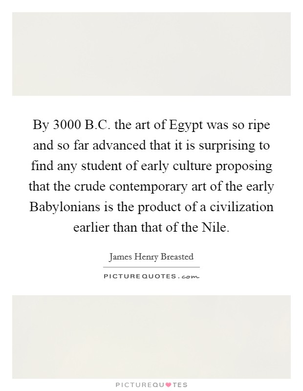 By 3000 B.C. the art of Egypt was so ripe and so far advanced that it is surprising to find any student of early culture proposing that the crude contemporary art of the early Babylonians is the product of a civilization earlier than that of the Nile. Picture Quote #1