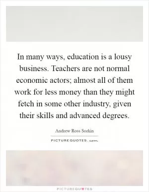 In many ways, education is a lousy business. Teachers are not normal economic actors; almost all of them work for less money than they might fetch in some other industry, given their skills and advanced degrees Picture Quote #1