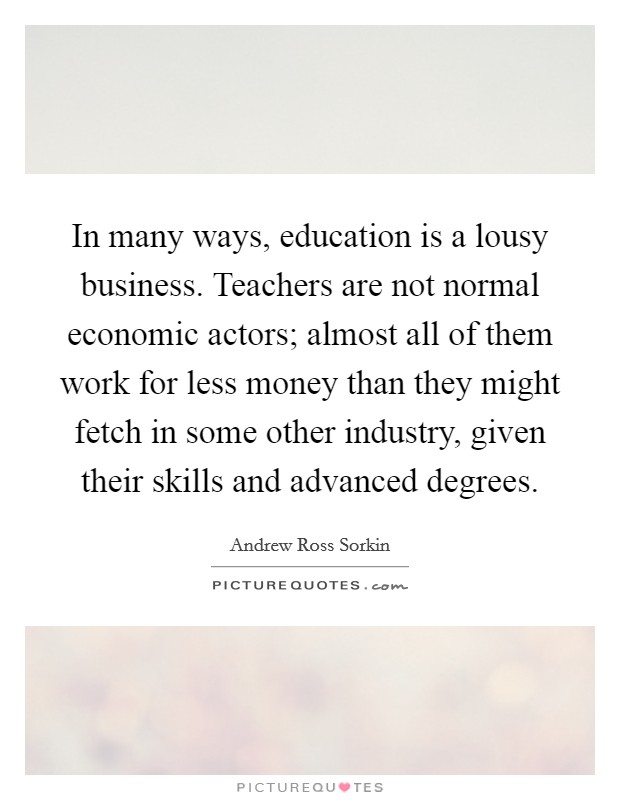 In many ways, education is a lousy business. Teachers are not normal economic actors; almost all of them work for less money than they might fetch in some other industry, given their skills and advanced degrees. Picture Quote #1