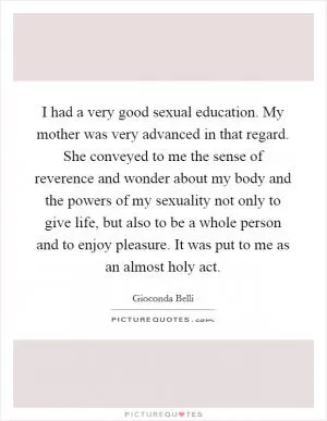 I had a very good sexual education. My mother was very advanced in that regard. She conveyed to me the sense of reverence and wonder about my body and the powers of my sexuality not only to give life, but also to be a whole person and to enjoy pleasure. It was put to me as an almost holy act Picture Quote #1