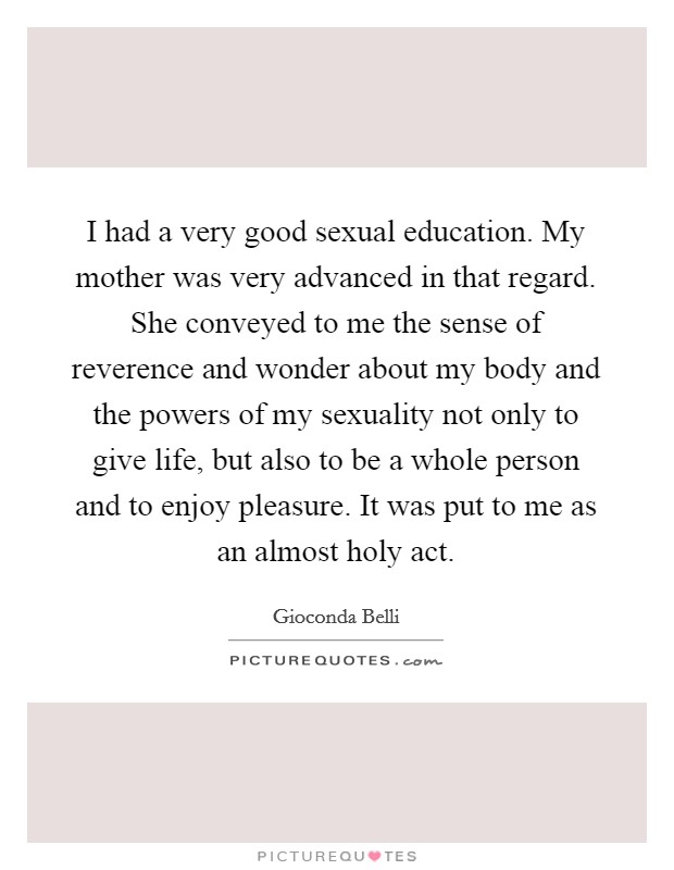 I had a very good sexual education. My mother was very advanced in that regard. She conveyed to me the sense of reverence and wonder about my body and the powers of my sexuality not only to give life, but also to be a whole person and to enjoy pleasure. It was put to me as an almost holy act. Picture Quote #1