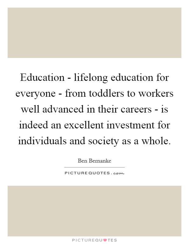 Education - lifelong education for everyone - from toddlers to workers well advanced in their careers - is indeed an excellent investment for individuals and society as a whole. Picture Quote #1