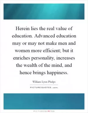Herein lies the real value of education. Advanced education may or may not make men and women more efficient; but it enriches personality, increases the wealth of the mind, and hence brings happiness Picture Quote #1