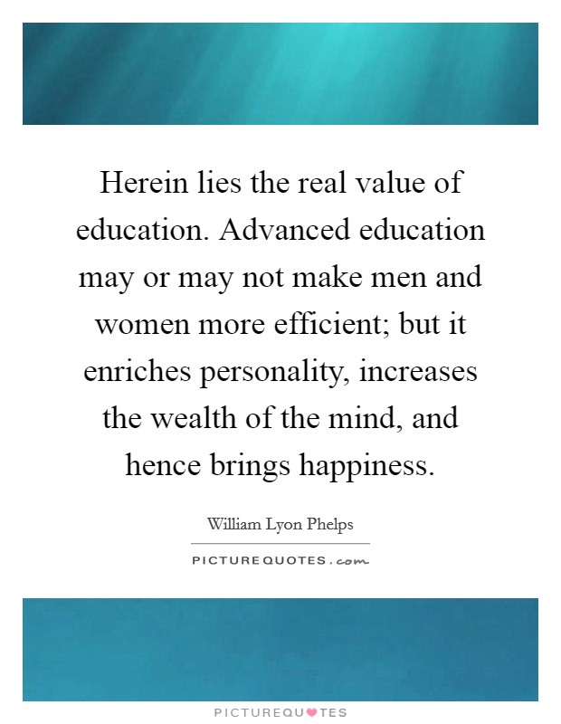 Herein lies the real value of education. Advanced education may or may not make men and women more efficient; but it enriches personality, increases the wealth of the mind, and hence brings happiness. Picture Quote #1