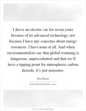 I drove an electric car for seven years because of its advanced technology, not because I have any concerns about energy resources. I have none at all. And when environmentalists say that global warming is dangerous, unprecedented and that we’ll have a tipping point for atmospheric carbon dioxide, it’s just nonsense Picture Quote #1