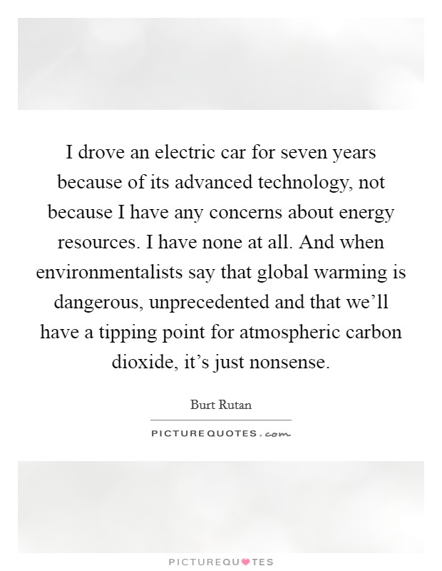 I drove an electric car for seven years because of its advanced technology, not because I have any concerns about energy resources. I have none at all. And when environmentalists say that global warming is dangerous, unprecedented and that we'll have a tipping point for atmospheric carbon dioxide, it's just nonsense. Picture Quote #1