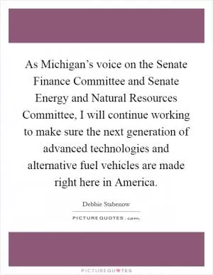As Michigan’s voice on the Senate Finance Committee and Senate Energy and Natural Resources Committee, I will continue working to make sure the next generation of advanced technologies and alternative fuel vehicles are made right here in America Picture Quote #1