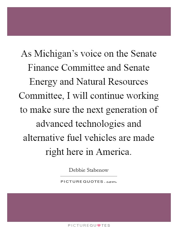 As Michigan's voice on the Senate Finance Committee and Senate Energy and Natural Resources Committee, I will continue working to make sure the next generation of advanced technologies and alternative fuel vehicles are made right here in America. Picture Quote #1