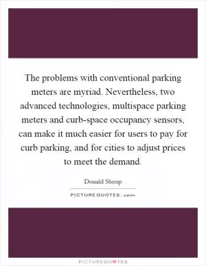 The problems with conventional parking meters are myriad. Nevertheless, two advanced technologies, multispace parking meters and curb-space occupancy sensors, can make it much easier for users to pay for curb parking, and for cities to adjust prices to meet the demand Picture Quote #1
