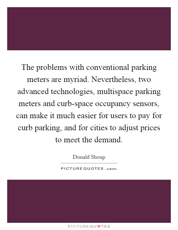 The problems with conventional parking meters are myriad. Nevertheless, two advanced technologies, multispace parking meters and curb-space occupancy sensors, can make it much easier for users to pay for curb parking, and for cities to adjust prices to meet the demand. Picture Quote #1