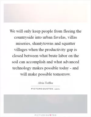 We will only keep people from fleeing the countryside into urban favelas, villas miseries, shantytowns and squatter villages when the productivity gap is closed between what brute labor on the soil can accomplish and what advanced technology makes possible today - and will make possible tomorrow Picture Quote #1