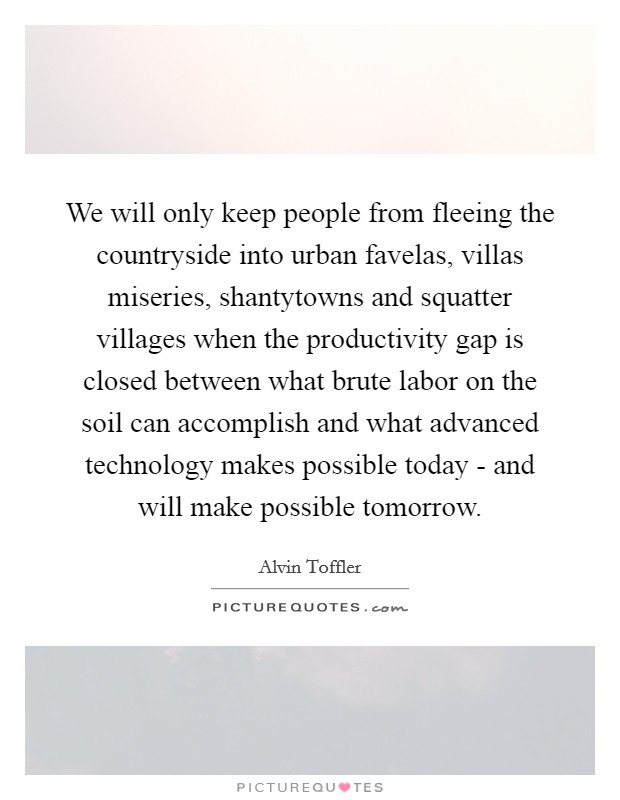 We will only keep people from fleeing the countryside into urban favelas, villas miseries, shantytowns and squatter villages when the productivity gap is closed between what brute labor on the soil can accomplish and what advanced technology makes possible today - and will make possible tomorrow. Picture Quote #1