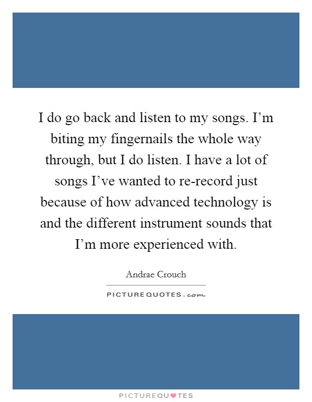 I do go back and listen to my songs. I'm biting my fingernails the whole way through, but I do listen. I have a lot of songs I've wanted to re-record just because of how advanced technology is and the different instrument sounds that I'm more experienced with. Picture Quote #1