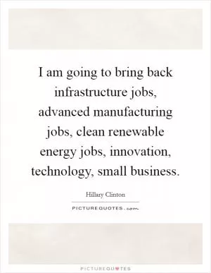 I am going to bring back infrastructure jobs, advanced manufacturing jobs, clean renewable energy jobs, innovation, technology, small business Picture Quote #1