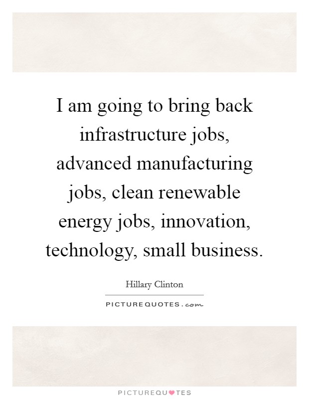 I am going to bring back infrastructure jobs, advanced manufacturing jobs, clean renewable energy jobs, innovation, technology, small business. Picture Quote #1