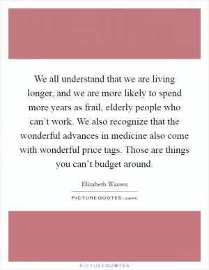 We all understand that we are living longer, and we are more likely to spend more years as frail, elderly people who can’t work. We also recognize that the wonderful advances in medicine also come with wonderful price tags. Those are things you can’t budget around Picture Quote #1