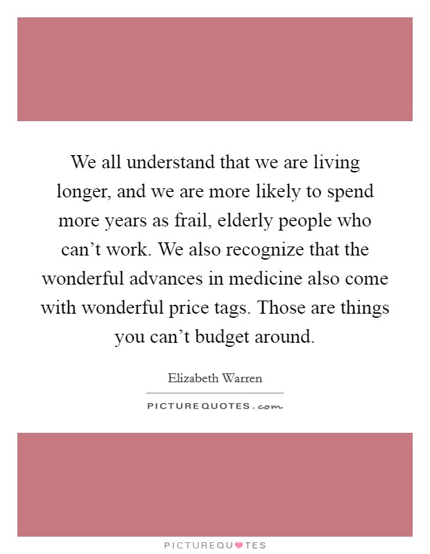 We all understand that we are living longer, and we are more likely to spend more years as frail, elderly people who can't work. We also recognize that the wonderful advances in medicine also come with wonderful price tags. Those are things you can't budget around. Picture Quote #1