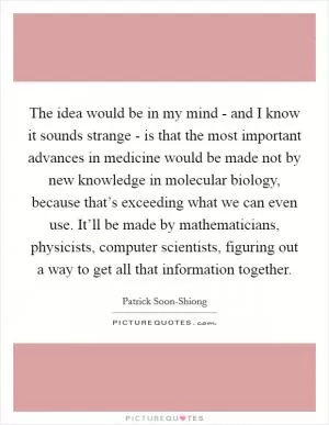 The idea would be in my mind - and I know it sounds strange - is that the most important advances in medicine would be made not by new knowledge in molecular biology, because that’s exceeding what we can even use. It’ll be made by mathematicians, physicists, computer scientists, figuring out a way to get all that information together Picture Quote #1
