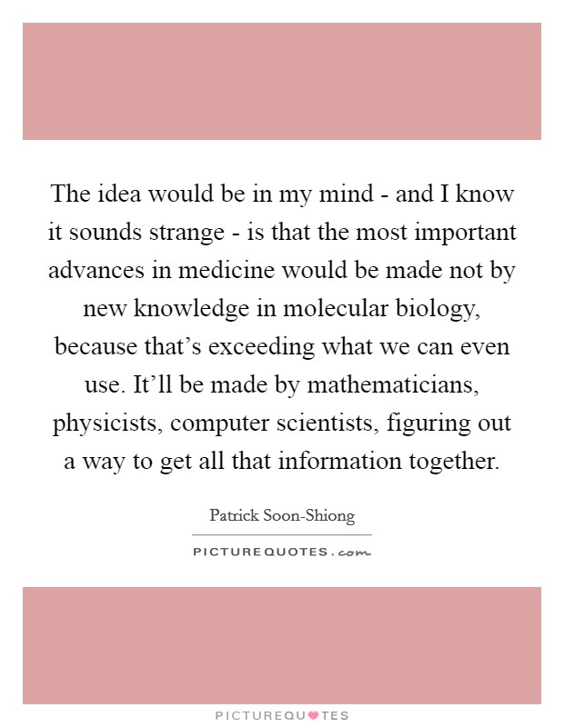 The idea would be in my mind - and I know it sounds strange - is that the most important advances in medicine would be made not by new knowledge in molecular biology, because that's exceeding what we can even use. It'll be made by mathematicians, physicists, computer scientists, figuring out a way to get all that information together. Picture Quote #1